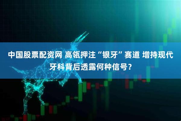 中国股票配资网 高瓴押注“银牙”赛道 增持现代牙科背后透露何种信号？