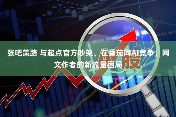 张吧策路 与起点官方吵架、在番茄同AI竞争，网文作者的新流量困局