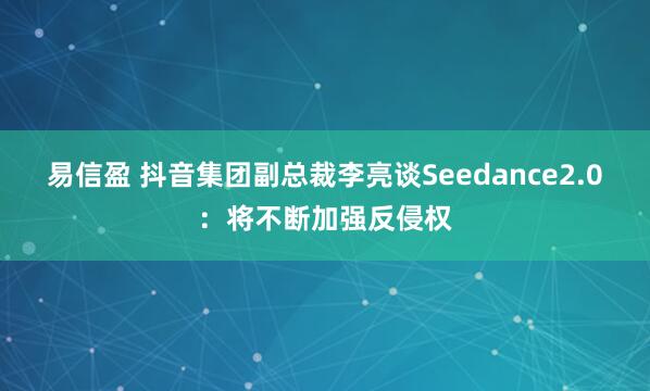 易信盈 抖音集团副总裁李亮谈Seedance2.0：将不断加强反侵权