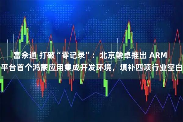 富余通 打破“零记录”：北京麟卓推出 ARM 平台首个鸿蒙应用集成开发环境，填补四项行业空白